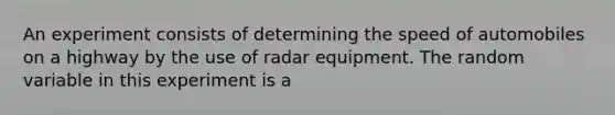 An experiment consists of determining the speed of automobiles on a highway by the use of radar equipment. The random variable in this experiment is a