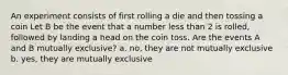 An experiment consists of first rolling a die and then tossing a coin Let B be the event that a number less than 2 is rolled, followed by landing a head on the coin toss. Are the events A and B mutually exclusive? a. no, they are not mutually exclusive b. yes, they are mutually exclusive