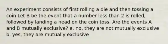 An experiment consists of first rolling a die and then tossing a coin Let B be the event that a number less than 2 is rolled, followed by landing a head on the coin toss. Are the events A and B mutually exclusive? a. no, they are not mutually exclusive b. yes, they are mutually exclusive