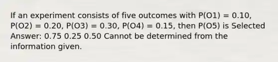 If an experiment consists of five outcomes with P(O1) = 0.10, P(O2) = 0.20, P(O3) = 0.30, P(O4) = 0.15, then P(O5) is Selected Answer: 0.75 0.25 0.50 Cannot be determined from the information given.