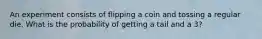 An experiment consists of flipping a coin and tossing a regular die. What is the probability of getting a tail and a 3?