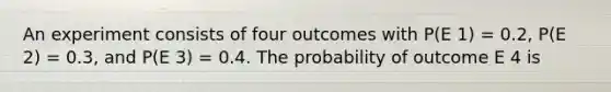 An experiment consists of four outcomes with P(E 1) = 0.2, P(E 2) = 0.3, and P(E 3) = 0.4. The probability of outcome E 4 is