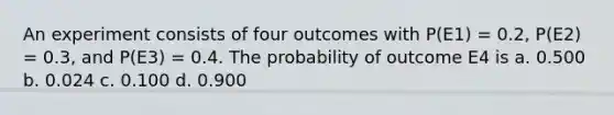 An experiment consists of four outcomes with P(E1) = 0.2, P(E2) = 0.3, and P(E3) = 0.4. The probability of outcome E4 is a. 0.500 b. 0.024 c. 0.100 d. 0.900