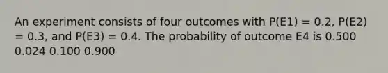 An experiment consists of four outcomes with P(E1) = 0.2, P(E2) = 0.3, and P(E3) = 0.4. The probability of outcome E4 is 0.500 0.024 0.100 0.900