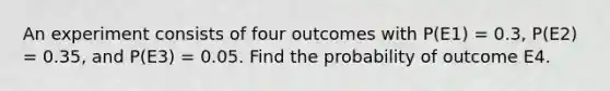 An experiment consists of four outcomes with P(E1) = 0.3, P(E2) = 0.35, and P(E3) = 0.05. Find the probability of outcome E4.