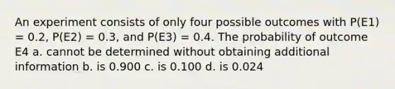 An experiment consists of only four possible outcomes with P(E1) = 0.2, P(E2) = 0.3, and P(E3) = 0.4. The probability of outcome E4 a. cannot be determined without obtaining additional information b. is 0.900 c. is 0.100 d. is 0.024