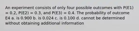 An experiment consists of only four possible outcomes with P(E1) = 0.2, P(E2) = 0.3, and P(E3) = 0.4. The probability of outcome E4 a. is 0.900 b. is 0.024 c. is 0.100 d. cannot be determined without obtaining additional information