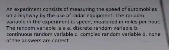 An experiment consists of measuring the speed of automobiles on a highway by the use of radar equipment. The random variable in the experiment is speed, measured in miles per hour. The random variable is a a. discrete random variable b. continuous random variable c. complex random variable d. none of the answers are correct