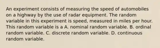 An experiment consists of measuring the speed of automobiles on a highway by the use of radar equipment. The random variable in this experiment is speed, measured in miles per hour. This random variable is a A. nominal random variable. B. ordinal random variable. C. discrete random variable. D. continuous random variable.