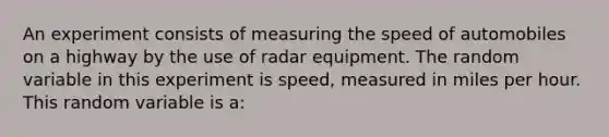 An experiment consists of measuring the speed of automobiles on a highway by the use of radar equipment. The random variable in this experiment is speed, measured in miles per hour. This random variable is a: