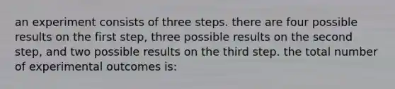 an experiment consists of three steps. there are four possible results on the first step, three possible results on the second step, and two possible results on the third step. the total number of experimental outcomes is: