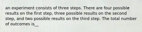 an experiment consists of three steps. There are four possible results on the first step, three possible results on the second step, and two possible results on the third step. The total number of outcomes is__