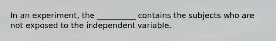 In an experiment, the __________ contains the subjects who are not exposed to the independent variable.