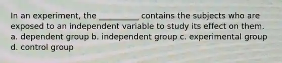 In an experiment, the __________ contains the subjects who are exposed to an independent variable to study its effect on them. a. ​dependent group b. ​independent group c. ​experimental group d. ​control group