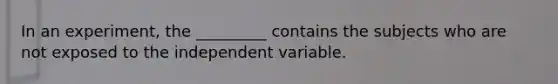 In an experiment, the _________ contains the subjects who are not exposed to the independent variable.