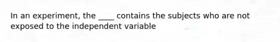 In an experiment, the ____ contains the subjects who are not exposed to the independent variable