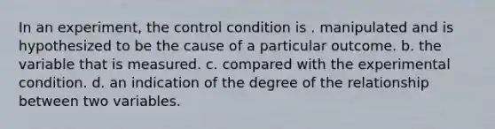 In an experiment, the control condition is . manipulated and is hypothesized to be the cause of a particular outcome. b. the variable that is measured. c. compared with the experimental condition. d. an indication of the degree of the relationship between two variables.