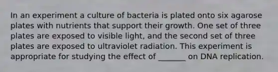 In an experiment a culture of bacteria is plated onto six agarose plates with nutrients that support their growth. One set of three plates are exposed to visible light, and the second set of three plates are exposed to ultraviolet radiation. This experiment is appropriate for studying the effect of _______ on DNA replication.