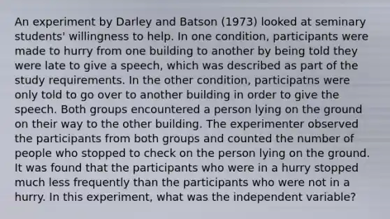 An experiment by Darley and Batson (1973) looked at seminary students' willingness to help. In one condition, participants were made to hurry from one building to another by being told they were late to give a speech, which was described as part of the study requirements. In the other condition, participatns were only told to go over to another building in order to give the speech. Both groups encountered a person lying on the ground on their way to the other building. The experimenter observed the participants from both groups and counted the number of people who stopped to check on the person lying on the ground. It was found that the participants who were in a hurry stopped much less frequently than the participants who were not in a hurry. In this experiment, what was the independent variable?