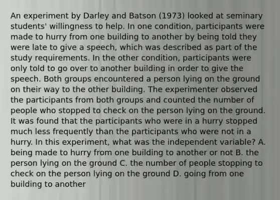 An experiment by Darley and Batson (1973) looked at seminary students' willingness to help. In one condition, participants were made to hurry from one building to another by being told they were late to give a speech, which was described as part of the study requirements. In the other condition, participants were only told to go over to another building in order to give the speech. Both groups encountered a person lying on the ground on their way to the other building. The experimenter observed the participants from both groups and counted the number of people who stopped to check on the person lying on the ground. It was found that the participants who were in a hurry stopped much less frequently than the participants who were not in a hurry. In this experiment, what was the independent variable? A. being made to hurry from one building to another or not B. the person lying on the ground C. the number of people stopping to check on the person lying on the ground D. going from one building to another