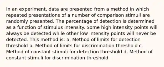 In an experiment, data are presented from a method in which repeated presentations of a number of comparison stimuli are randomly presented. The percentage of detection is determined as a function of stimulus intensity. Some high intensity points will always be detected while other low intensity points will never be detected. This method is: a. Method of limits for detection threshold b. Method of limits for discrimination threshold c. Method of constant stimuli for detection threshold d. Method of constant stimuli for discrimination threshold