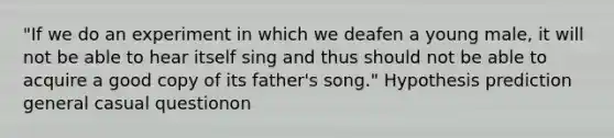 "If we do an experiment in which we deafen a young male, it will not be able to hear itself sing and thus should not be able to acquire a good copy of its father's song." Hypothesis prediction general casual questionon