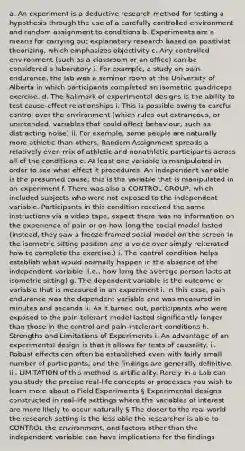 a. An experiment is a deductive research method for testing a hypothesis through the use of a carefully controlled environment and random assignment to conditions b. Experiments are a means for carrying out explanatory research based on positivist theorizing, which emphasizes objectivity c. Any controlled environment (such as a classroom or an office) can be considered a laboratory i. For example, a study on pain endurance, the lab was a seminar room at the University of Alberta in which participants completed an isometric quadriceps exercise. d. The hallmark of experimental designs is the ability to test cause-effect relationships i. This is possible owing to careful control over the environment (which rules out extraneous, or unintended, variables that could affect behaviour, such as distracting noise) ii. For example, some people are naturally more athletic than others, Random Assignment spreads a relatively even mix of athletic and nonathletic participants across all of the conditions e. At least one variable is manipulated in order to see what effect it procedures. An independent variable is the presumed cause; this is the variable that is manipulated in an experiment f. There was also a CONTROL GROUP, which included subjects who were not exposed to the independent variable. Participants in this condition received the same instructions via a video tape, expect there was no information on the experience of pain or on how long the social model lasted (instead, they saw a freeze-framed social model on the screen in the isometric sitting position and a voice over simply reiterated how to complete the exercise.) i. The control condition helps establish what would normally happen in the absence of the independent variable (i.e., how long the average person lasts at isometric sitting) g. The dependent variable is the outcome or variable that is measured in an experiment i. in this case, pain endurance was the dependent variable and was measured in minutes and seconds ii. As it turned out, participants who were exposed to the pain-tolerant model lasted significantly longer than those in the control and pain-intolerant conditions h. Strengths and Limitations of Experiments i. An advantage of an experimental design is that it allows for tests of causality. ii. Robust effects can often be established even with fairly small number of participants, and the findings are generally definitive. iii. LIMITATION of this method is artificiality. Rarely in a Lab can you study the precise real-life concepts or processes you wish to learn more about o Field Experiments § Experimental designs constructed in real-life settings where the variables of interest are more likely to occur naturally § The closer to the real world the research setting is the less able the researcher is able to CONTROL the environment, and factors other than the independent variable can have implications for the findings