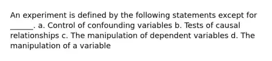 An experiment is defined by the following statements except for ______. a. Control of confounding variables b. Tests of causal relationships c. The manipulation of dependent variables d. The manipulation of a variable