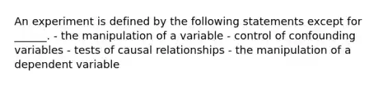 An experiment is defined by the following statements except for ______. - the manipulation of a variable - control of confounding variables - tests of causal relationships - the manipulation of a dependent variable