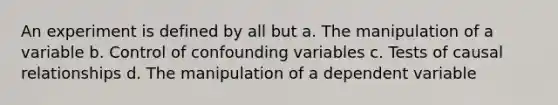 An experiment is defined by all but a. The manipulation of a variable b. Control of confounding variables c. Tests of causal relationships d. The manipulation of a dependent variable