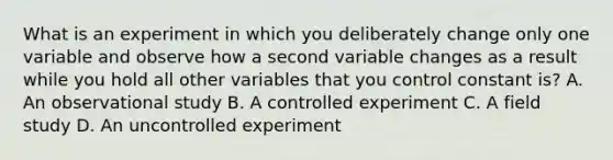 What is an experiment in which you deliberately change only one variable and observe how a second variable changes as a result while you hold all other variables that you control constant is? A. An observational study B. A controlled experiment C. A field study D. An uncontrolled experiment