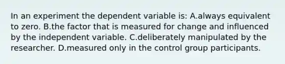 In an experiment the dependent variable is: A.always equivalent to zero. B.the factor that is measured for change and influenced by the independent variable. C.deliberately manipulated by the researcher. D.measured only in the control group participants.