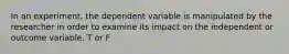 In an experiment, the dependent variable is manipulated by the researcher in order to examine its impact on the independent or outcome variable. T or F