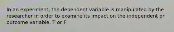 In an experiment, the dependent variable is manipulated by the researcher in order to examine its impact on the independent or outcome variable. T or F