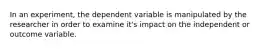 In an experiment, the dependent variable is manipulated by the researcher in order to examine it's impact on the independent or outcome variable.