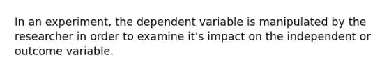 In an experiment, the dependent variable is manipulated by the researcher in order to examine it's impact on the independent or outcome variable.