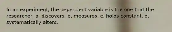 In an experiment, the dependent variable is the one that the researcher: a. discovers. b. measures. c. holds constant. d. systematically alters.