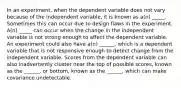 In an experiment, when the dependent variable does not vary because of the independent variable, it is known as a(n) _____. Sometimes this can occur due to design flaws in the experiment. A(n) _____ can occur when the change in the independent variable is not strong enough to affect the dependent variable. An experiment could also have a(n) ______, which is a dependent variable that is not responsive enough to detect change from the independent variable. Scores from the dependent variable can also inadvertently cluster near the top of possible scores, known as the ______, or bottom, known as the ______, which can make covariance undetectable.