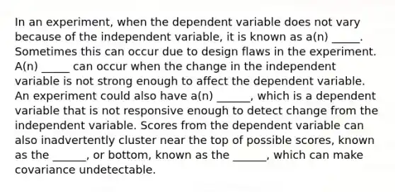 In an experiment, when the dependent variable does not vary because of the independent variable, it is known as a(n) _____. Sometimes this can occur due to design flaws in the experiment. A(n) _____ can occur when the change in the independent variable is not strong enough to affect the dependent variable. An experiment could also have a(n) ______, which is a dependent variable that is not responsive enough to detect change from the independent variable. Scores from the dependent variable can also inadvertently cluster near the top of possible scores, known as the ______, or bottom, known as the ______, which can make covariance undetectable.