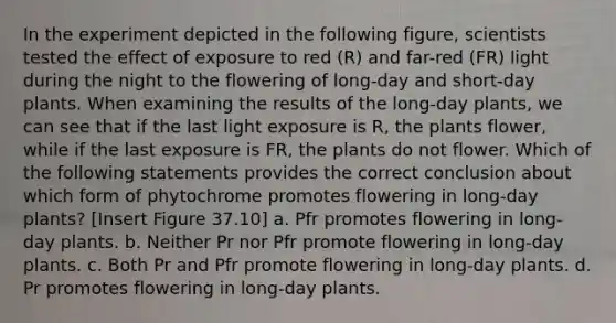 In the experiment depicted in the following figure, scientists tested the effect of exposure to red (R) and far-red (FR) light during the night to the flowering of long-day and short-day plants. When examining the results of the long-day plants, we can see that if the last light exposure is R, the plants flower, while if the last exposure is FR, the plants do not flower. Which of the following statements provides the correct conclusion about which form of phytochrome promotes flowering in long-day plants? [Insert Figure 37.10] a. Pfr promotes flowering in long-day plants. b. Neither Pr nor Pfr promote flowering in long-day plants. c. Both Pr and Pfr promote flowering in long-day plants. d. Pr promotes flowering in long-day plants.