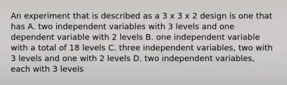 An experiment that is described as a 3 x 3 x 2 design is one that has A. two independent variables with 3 levels and one dependent variable with 2 levels B. one independent variable with a total of 18 levels C. three independent variables, two with 3 levels and one with 2 levels D. two independent variables, each with 3 levels