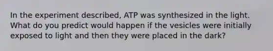 In the experiment described, ATP was synthesized in the light. What do you predict would happen if the vesicles were initially exposed to light and then they were placed in the dark?