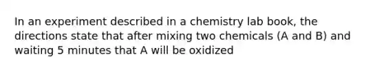 In an experiment described in a chemistry lab book, the directions state that after mixing two chemicals (A and B) and waiting 5 minutes that A will be oxidized