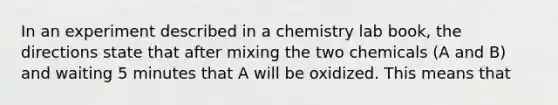 In an experiment described in a chemistry lab book, the directions state that after mixing the two chemicals (A and B) and waiting 5 minutes that A will be oxidized. This means that