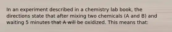 In an experiment described in a chemistry lab book, the directions state that after mixing two chemicals (A and B) and waiting 5 minutes that A will be oxidized. This means that: