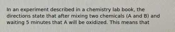 In an experiment described in a chemistry lab book, the directions state that after mixing two chemicals (A and B) and waiting 5 minutes that A will be oxidized. This means that