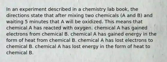 In an experiment described in a chemistry lab book, the directions state that after mixing two chemicals (A and B) and waiting 5 minutes that A will be oxidized. This means that chemical A has reacted with oxygen. chemical A has gained electrons from chemical B. chemical A has gained energy in the form of heat from chemical B. chemical A has lost electrons to chemical B. chemical A has lost energy in the form of heat to chemical B.