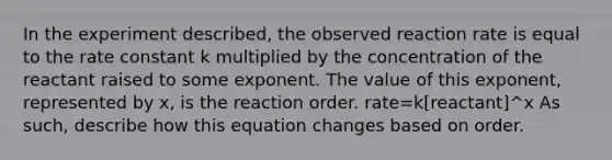 In the experiment described, the observed reaction rate is equal to the <a href='https://www.questionai.com/knowledge/krIQH3RgI8-rate-constant' class='anchor-knowledge'>rate constant</a> k multiplied by the concentration of the reactant raised to some exponent. The value of this exponent, represented by x, is the reaction order. rate=k[reactant]^x As such, describe how this equation changes based on order.