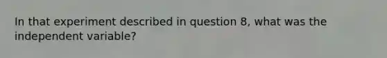 In that experiment described in question 8, what was the independent variable?