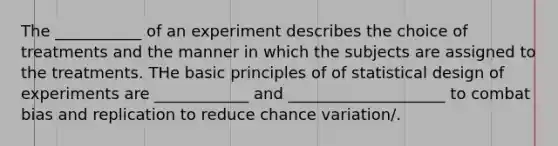 The ___________ of an experiment describes the choice of treatments and the manner in which the subjects are assigned to the treatments. THe basic principles of of statistical design of experiments are ____________ and ____________________ to combat bias and replication to reduce chance variation/.